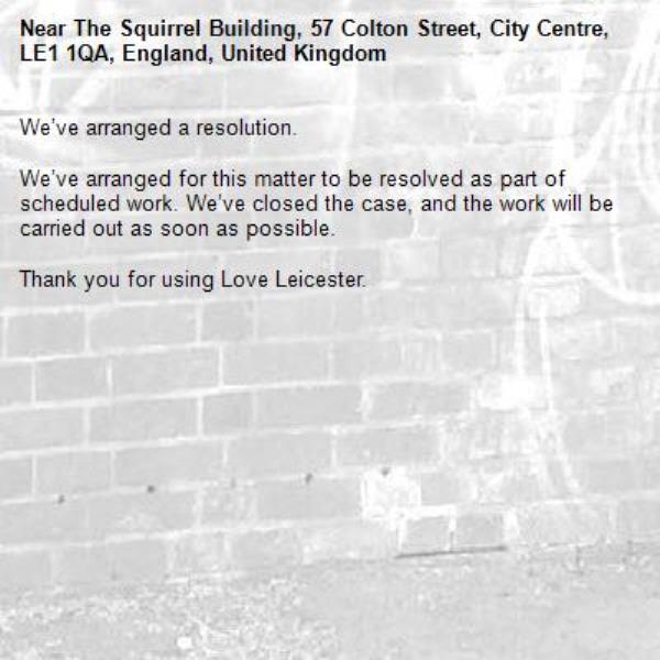 We’ve arranged a resolution.

We’ve arranged for this matter to be resolved as part of scheduled work. We’ve closed the case, and the work will be carried out as soon as possible.

Thank you for using Love Leicester.
-The Squirrel Building, 57 Colton Street, City Centre, LE1 1QA, England, United Kingdom