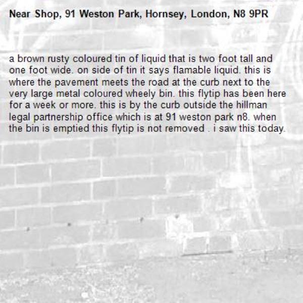a brown rusty coloured tin of liquid that is two foot tall and one foot wide. on side of tin it says flamable liquid. this is where the pavement meets the road at the curb next to the very large metal coloured wheely bin. this flytip has been here for a week or more. this is by the curb outside the hillman legal partnership office which is at 91 weston park n8. when the bin is emptied this flytip is not removed . i saw this today. -Shop, 91 Weston Park, Hornsey, London, N8 9PR