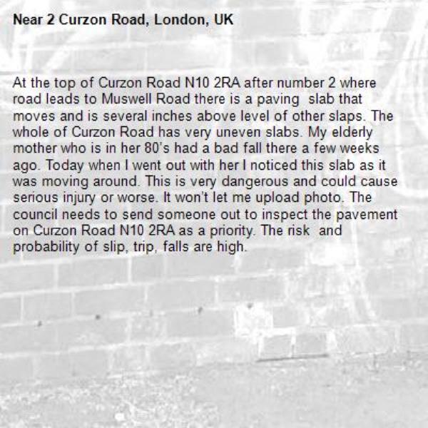 At the top of Curzon Road N10 2RA after number 2 where road leads to Muswell Road there is a paving  slab that moves and is several inches above level of other slaps. The whole of Curzon Road has very uneven slabs. My elderly mother who is in her 80’s had a bad fall there a few weeks ago. Today when I went out with her I noticed this slab as it was moving around. This is very dangerous and could cause serious injury or worse. It won’t let me upload photo. The council needs to send someone out to inspect the pavement on Curzon Road N10 2RA as a priority. The risk  and  probability of slip, trip, falls are high. -2 Curzon Road, London, UK