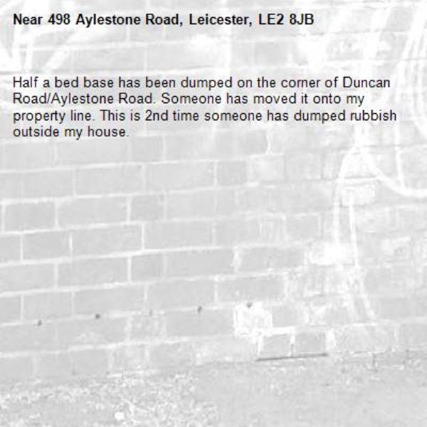 Half a bed base has been dumped on the corner of Duncan Road/Aylestone Road. Someone has moved it onto my property line. This is 2nd time someone has dumped rubbish outside my house.-498 Aylestone Road, Leicester, LE2 8JB