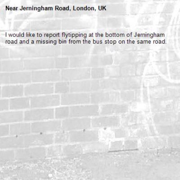 I would like to report flytipping at the bottom of Jerningham road and a missing bin from the bus stop on the same road.-Jerningham Road, London, UK