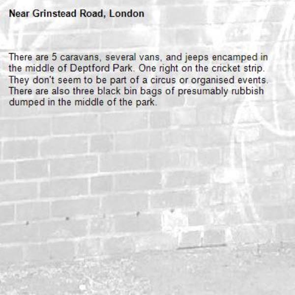 There are 5 caravans, several vans, and jeeps encamped in the middle of Deptford Park. One right on the cricket strip. They don't seem to be part of a circus or organised events. There are also three black bin bags of presumably rubbish dumped in the middle of the park. -Grinstead Road, London