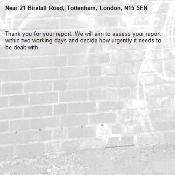 Thank you for your report. We will aim to assess your report within two working days and decide how urgently it needs to be dealt with.-21 Birstall Road, Tottenham, London, N15 5EN