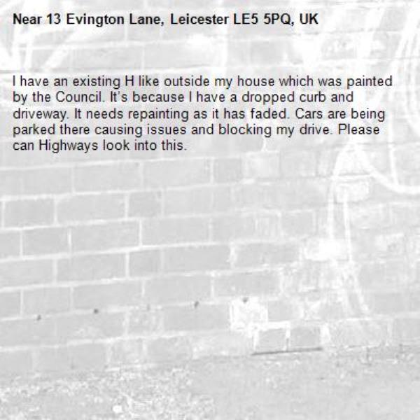 I have an existing H like outside my house which was painted by the Council. It’s because I have a dropped curb and driveway. It needs repainting as it has faded. Cars are being parked there causing issues and blocking my drive. Please can Highways look into this.-13 Evington Lane, Leicester LE5 5PQ, UK