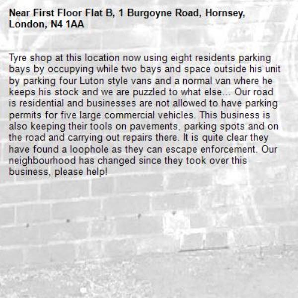 Tyre shop at this location now using eight residents parking bays by occupying while two bays and space outside his unit by parking four Luton style vans and a normal van where he keeps his stock and we are puzzled to what else… Our road is residential and businesses are not allowed to have parking permits for five large commercial vehicles. This business is also keeping their tools on pavements, parking spots and on the road and carrying out repairs there. It is quite clear they have found a loophole as they can escape enforcement. Our neighbourhood has changed since they took over this business, please help!-First Floor Flat B, 1 Burgoyne Road, Hornsey, London, N4 1AA