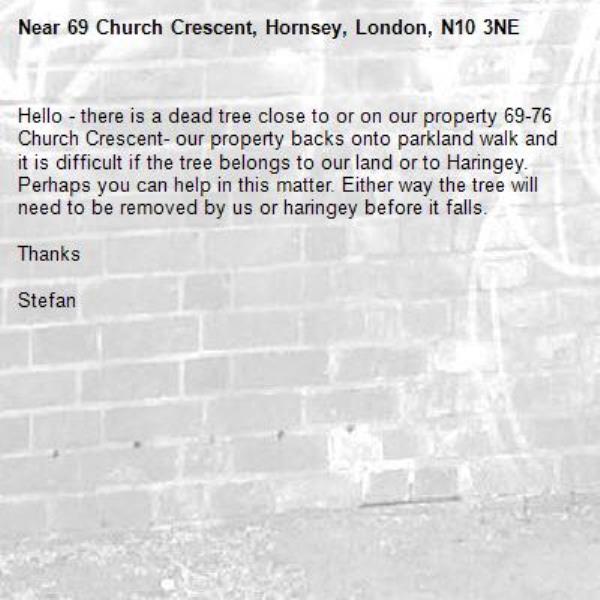 Hello - there is a dead tree close to or on our property 69-76 Church Crescent- our property backs onto parkland walk and it is difficult if the tree belongs to our land or to Haringey. Perhaps you can help in this matter. Either way the tree will need to be removed by us or haringey before it falls.

Thanks 

Stefan -69 Church Crescent, Hornsey, London, N10 3NE