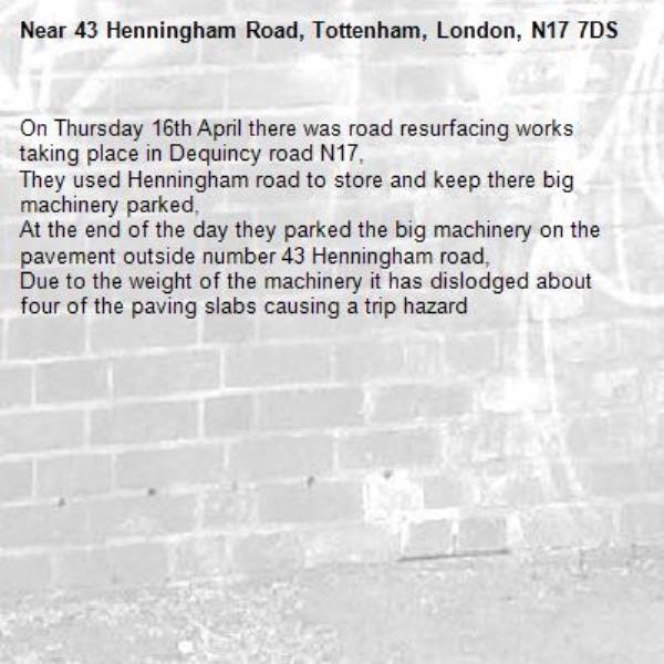 On Thursday 16th April there was road resurfacing works taking place in Dequincy road N17,
They used Henningham road to store and keep there big machinery parked,
At the end of the day they parked the big machinery on the pavement outside number 43 Henningham road,
Due to the weight of the machinery it has dislodged about four of the paving slabs causing a trip hazard -43 Henningham Road, Tottenham, London, N17 7DS