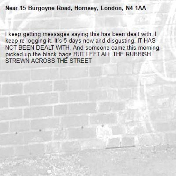 I keep getting messages saying this has been dealt with. I keep re-logging it. It’s 5 days now and disgusting. IT HAS NOT BEEN DEALT WITH. And someone came this morning, picked up the black bags BUT LEFT ALL THE RUBBISH STREWN ACROSS THE STREET-15 Burgoyne Road, Hornsey, London, N4 1AA