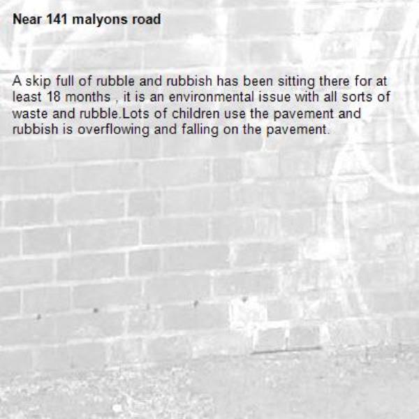 A skip full of rubble and rubbish has been sitting there for at least 18 months , it is an environmental issue with all sorts of waste and rubble.Lots of children use the pavement and rubbish is overflowing and falling on the pavement. -141 malyons road