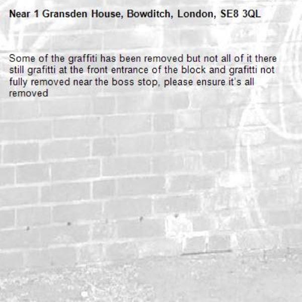 Some of the graffiti has been removed but not all of it there still grafitti at the front entrance of the block and grafitti not fully removed near the boss stop, please ensure it’s all removed -1 Gransden House, Bowditch, London, SE8 3QL
