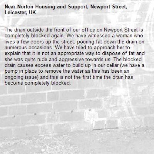 The drain outside the front of our office on Newport Street is completely blocked again. We have witnessed a woman who lives a few doors up the street, pouring fat down the drain on numerous occasions. We have tried to approach her to explain that it is not an appropriate way to dispose of fat and she was quite rude and aggressive towards us. The blocked drain causes excess water to build up in our cellar (we have a pump in place to remove the water as this has been an ongoing issue) and this is not the first time the drain has become completely blocked.-Norton Housing and Support, Newport Street, Leicester, UK