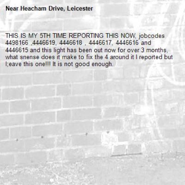 THIS IS MY 5TH TIME REPORTING THIS NOW, jobcodes 4498166 ,4446619, 4446618 , 4446617, 4446616 and 4446615 and this light has been out now for over 3 months, what snense does it make to fix the 4 around it I reported but l;eave this one!!! It is not good enough. -Heacham Drive, Leicester