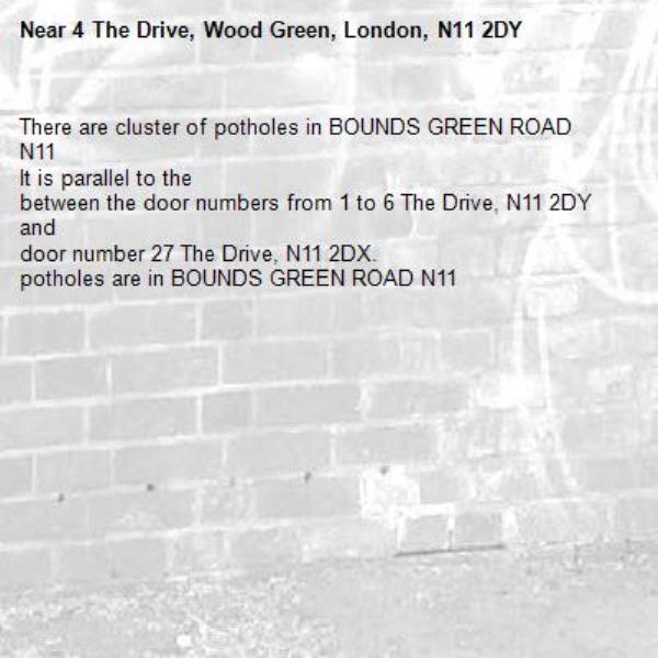 There are cluster of potholes in BOUNDS GREEN ROAD N11 
It is parallel to the
between the door numbers from 1 to 6 The Drive, N11 2DY and 
door number 27 The Drive, N11 2DX. 
potholes are in BOUNDS GREEN ROAD N11 -4 The Drive, Wood Green, London, N11 2DY