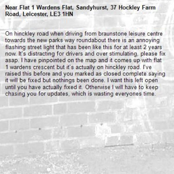 On hinckley road when driving from braunstone leisure centre towards the new parks way roundabout there is an annoying flashing street light that has been like this for at least 2 years now. It&#39;s distracting for drivers and over stimulating, please fix asap. I have pinpointed on the map and it comes up with flat 1 wardens crescent but it&#39;s actually on hinckley road. I&#39;ve raised this before and you marked as closed complete saying it will be fixed but nothings been done. I want this left open until you have actually fixed it. Otherwise I will have to keep chasing you for updates, which is wasting everyones time.-Flat 1 Wardens Flat, Sandyhurst, 37 Hockley Farm Road, Leicester, LE3 1HN