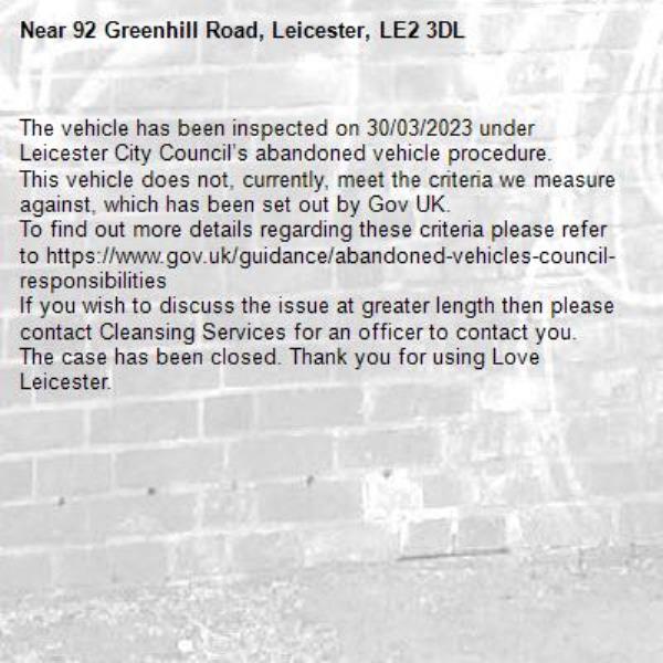 The vehicle has been inspected on 30/03/2023 under Leicester City Council’s abandoned vehicle procedure.
This vehicle does not, currently, meet the criteria we measure against, which has been set out by Gov UK.
To find out more details regarding these criteria please refer to https://www.gov.uk/guidance/abandoned-vehicles-council-responsibilities
If you wish to discuss the issue at greater length then please contact Cleansing Services for an officer to contact you.
The case has been closed. Thank you for using Love Leicester.
-92 Greenhill Road, Leicester, LE2 3DL