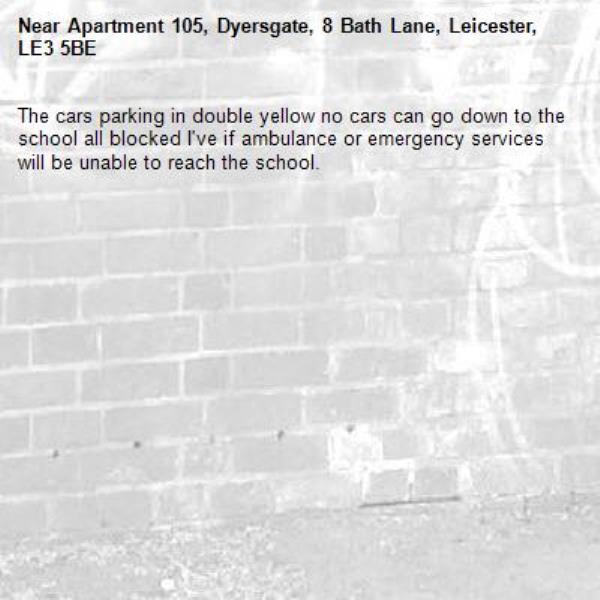 The cars parking in double yellow no cars can go down to the school all blocked I've if ambulance or emergency services will be unable to reach the school. -Apartment 105, Dyersgate, 8 Bath Lane, Leicester, LE3 5BE