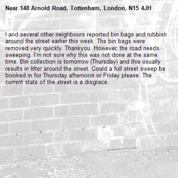 I and several other neighbours reported bin bags and rubbish around the street earlier this week. The bin bags were removed very quickly. Thankyou. However, the road needs sweeping. I'm not sure why this was not done at the same time. Bin collection is tomorrow (Thursday) and this usually results in litter around the street. Could a full street sweep be booked in for Thursday afternoon or Friday please. The current state of the street is a disgrace. -148 Arnold Road, Tottenham, London, N15 4JH