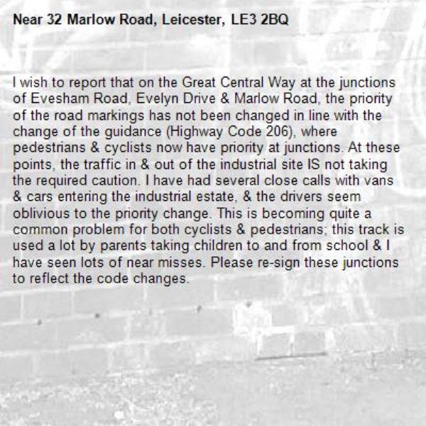 I wish to report that on the Great Central Way at the junctions of Evesham Road, Evelyn Drive &amp; Marlow Road, the priority of the road markings has not been changed in line with the change of the guidance (Highway Code 206), where pedestrians &amp; cyclists now have priority at junctions. At these points, the traffic in &amp; out of the industrial site IS not taking the required caution. I have had several close calls with vans &amp; cars entering the industrial estate, &amp; the drivers seem oblivious to the priority change. This is becoming quite a common problem for both cyclists &amp; pedestrians; this track is used a lot by parents taking children to and from school &amp; I have seen lots of near misses. Please re-sign these junctions to reflect the code changes.-32 Marlow Road, Leicester, LE3 2BQ