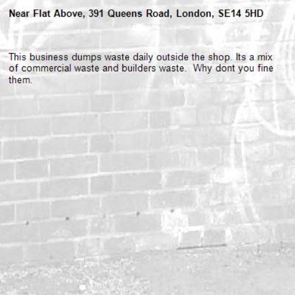 This business dumps waste daily outside the shop. Its a mix of commercial waste and builders waste.  Why dont you fine them.-Flat Above, 391 Queens Road, London, SE14 5HD