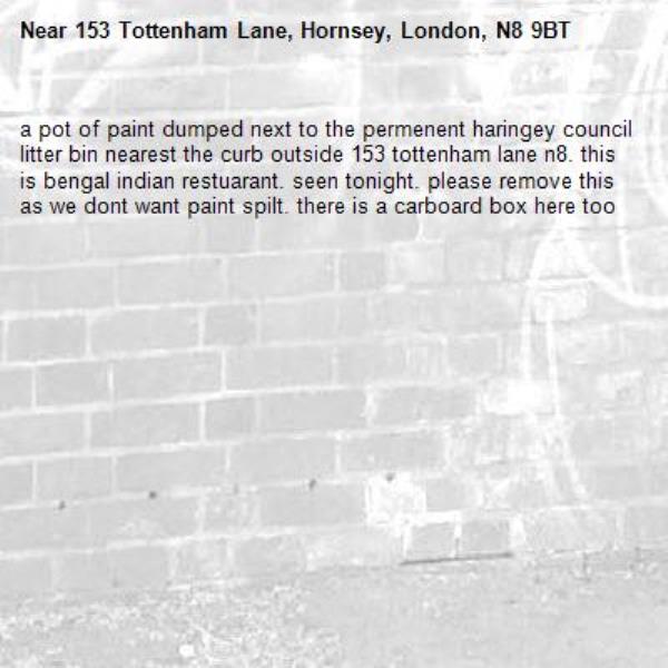 a pot of paint dumped next to the permenent haringey council litter bin nearest the curb outside 153 tottenham lane n8. this is bengal indian restuarant. seen tonight. please remove this as we dont want paint spilt. there is a carboard box here too-153 Tottenham Lane, Hornsey, London, N8 9BT