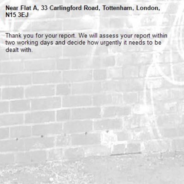Thank you for your report. We will assess your report within two working days and decide how urgently it needs to be dealt with.-Flat A, 33 Carlingford Road, Tottenham, London, N15 3EJ