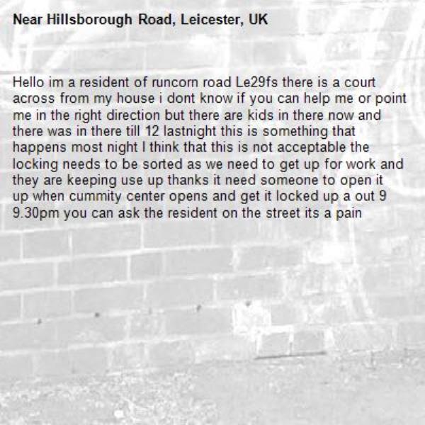 Hello im a resident of runcorn road Le29fs there is a court across from my house i dont know if you can help me or point me in the right direction but there are kids in there now and there was in there till 12 lastnight this is something that happens most night I think that this is not acceptable the locking needs to be sorted as we need to get up for work and they are keeping use up thanks it need someone to open it up when cummity center opens and get it locked up a out 9 9.30pm you can ask the resident on the street its a pain -Hillsborough Road, Leicester, UK