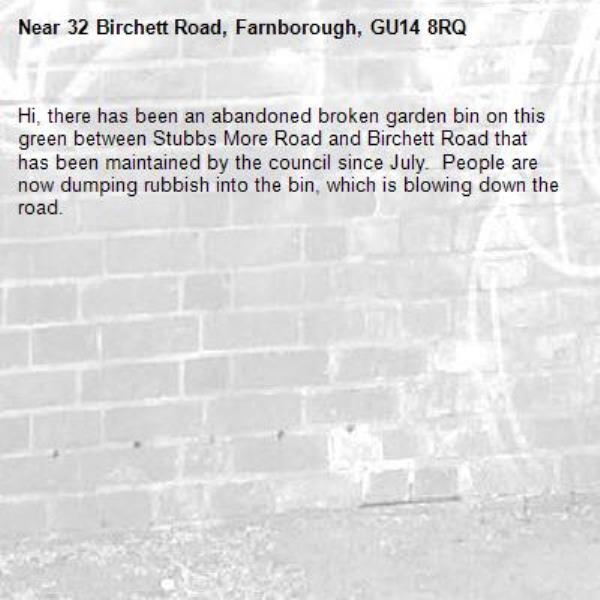 Hi, there has been an abandoned broken garden bin on this green between Stubbs More Road and Birchett Road that has been maintained by the council since July.  People are now dumping rubbish into the bin, which is blowing down the road. -32 Birchett Road, Farnborough, GU14 8RQ