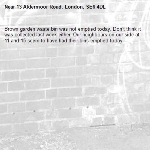 Brown garden waste bin was not emptied today. Don’t think it was collected last week either. Our neighbours on our side at 11 and 15 seem to have had their bins emptied today. -13 Aldermoor Road, London, SE6 4DL