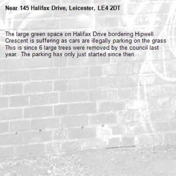 The large green space on Halifax Drive bordering Hipwell Crescent is suffering as cars are illegally parking on the grass  This is since 6 large trees were removed by the council last year.  The parking has only just started since then.-145 Halifax Drive, Leicester, LE4 2DT