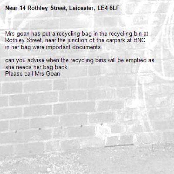 Mrs goan has put a recycling bag in the recycling bin at Rothley Street, near the junction of the carpark at BNC
in her bag were important documents.

can you advise when the recycling bins will be emptied as she needs her bag back.
Please call Mrs Goan -14 Rothley Street, Leicester, LE4 6LF