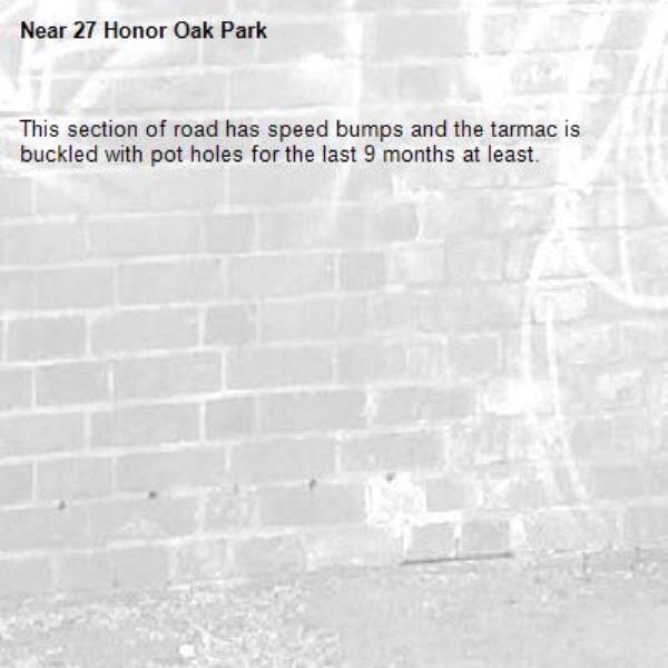 This section of road has speed bumps and the tarmac is buckled with pot holes for the last 9 months at least.
-27 Honor Oak Park