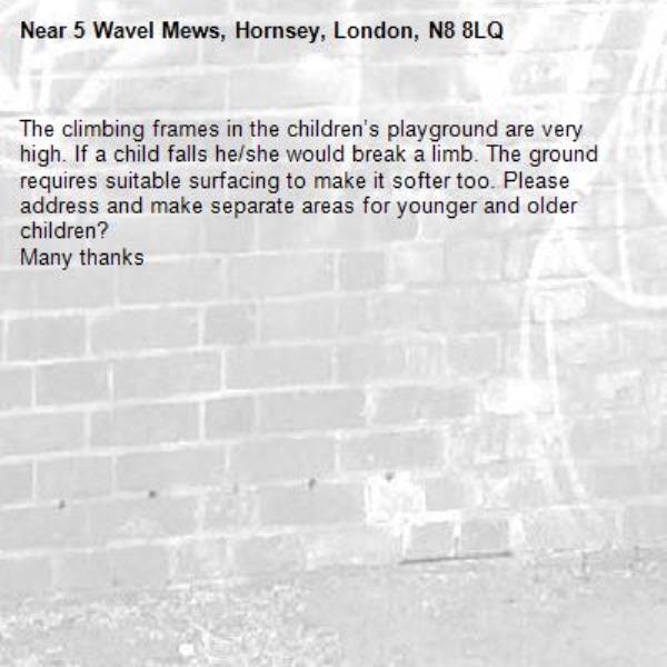The climbing frames in the children’s playground are very high. If a child falls he/she would break a limb. The ground requires suitable surfacing to make it softer too. Please address and make separate areas for younger and older children? 
Many thanks-5 Wavel Mews, Hornsey, London, N8 8LQ
