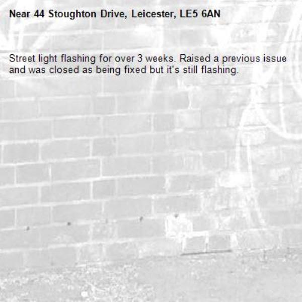 Street light flashing for over 3 weeks. Raised a previous issue and was closed as being fixed but it's still flashing.-44 Stoughton Drive, Leicester, LE5 6AN