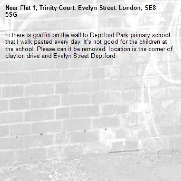hi there is graffiti on the wall to Deptford Park primary school that I walk pasted every day. It's not good for the children at the school. Please can it be removed. location is the corner of clayton drive and Evelyn Street Deptford.-Flat 1, Trinity Court, Evelyn Street, London, SE8 5SG