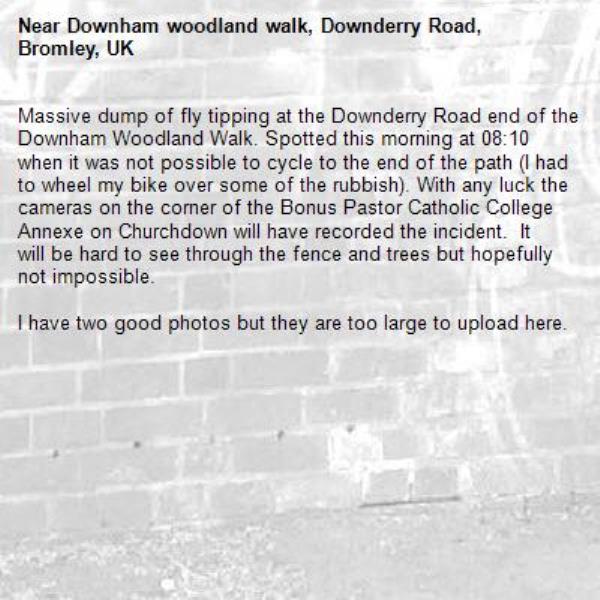Massive dump of fly tipping at the Downderry Road end of the Downham Woodland Walk. Spotted this morning at 08:10 when it was not possible to cycle to the end of the path (I had to wheel my bike over some of the rubbish). With any luck the cameras on the corner of the Bonus Pastor Catholic College Annexe on Churchdown will have recorded the incident.  It will be hard to see through the fence and trees but hopefully not impossible. 

I have two good photos but they are too large to upload here.-Downham woodland walk, Downderry Road, Bromley, UK