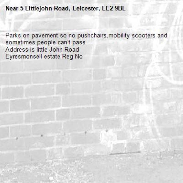 Parks on pavement so no pushchairs,mobility scooters and sometimes people can’t pass 
Address is little John Road
Eyresmonsell estate Reg No -5 Littlejohn Road, Leicester, LE2 9BL