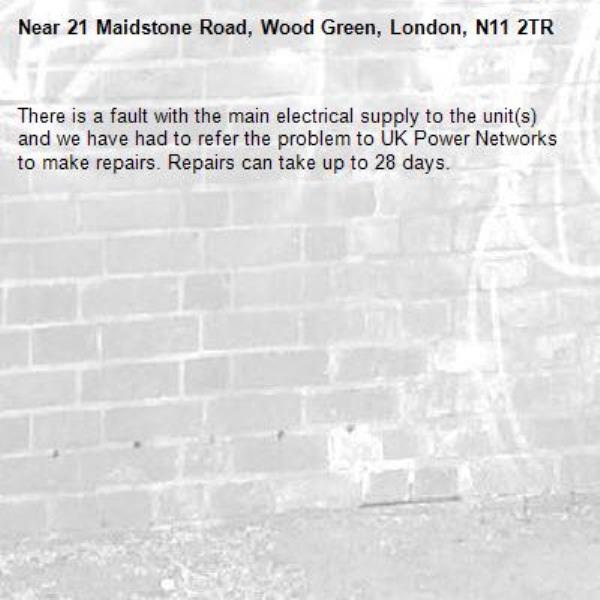 There is a fault with the main electrical supply to the unit(s) and we have had to refer the problem to UK Power Networks to make repairs. Repairs can take up to 28 days.-21 Maidstone Road, Wood Green, London, N11 2TR