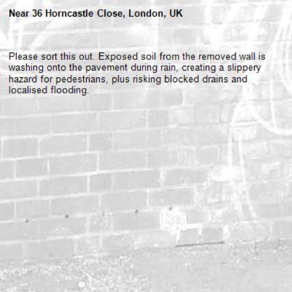 Please sort this out. Exposed soil from the removed wall is washing onto the pavement during rain, creating a slippery hazard for pedestrians, plus risking blocked drains and localised flooding.-36 Horncastle Close, London, UK