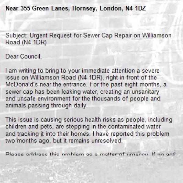 Subject: Urgent Request for Sewer Cap Repair on Williamson Road (N4 1DR)

Dear Council,

I am writing to bring to your immediate attention a severe issue on Williamson Road (N4 1DR), right in front of the McDonald's near the entrance. For the past eight months, a sewer cap has been leaking water, creating an unsanitary and unsafe environment for the thousands of people and animals passing through daily.

This issue is causing serious health risks as people, including children and pets, are stepping in the contaminated water and tracking it into their homes. I have reported this problem two months ago, but it remains unresolved.

Please address this problem as a matter of urgency. If no action is taken, I may need to consider legal action. I appreciate your prompt response to this matter and request updates via email.

Thank you for your attention.

Sincerely,

-355 Green Lanes, Hornsey, London, N4 1DZ