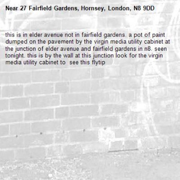 this is in elder avenue not in fairfield gardens. a pot of paint dumped on the pavement by the virgin media utility cabinet at the junction of elder avenue and fairfield gardens in n8. seen tonight. this is by the wall at this junction look for the virgin media utility cabinet to  see this flytip-27 Fairfield Gardens, Hornsey, London, N8 9DD