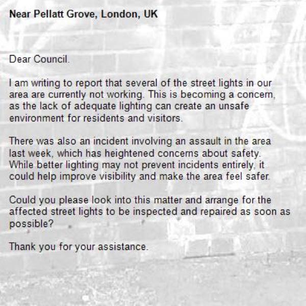 Dear Council.

I am writing to report that several of the street lights in our area are currently not working. This is becoming a concern, as the lack of adequate lighting can create an unsafe environment for residents and visitors.

There was also an incident involving an assault in the area last week, which has heightened concerns about safety. While better lighting may not prevent incidents entirely, it could help improve visibility and make the area feel safer.

Could you please look into this matter and arrange for the affected street lights to be inspected and repaired as soon as possible?

Thank you for your assistance.

Kind regards-Pellatt Grove, London, UK