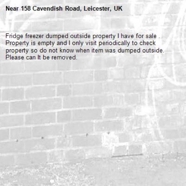 Fridge freezer dumped outside property I have for sale . Property is empty and I only visit periodically to check property so do not know when item was dumped outside. Please can It be removed.-158 Cavendish Road, Leicester, UK