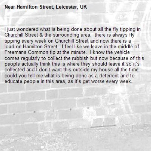 I just wondered what is being done about all the fly tipping in Churchill Street &amp; the surrounding area.  there is always fly tipping every week on Churchill Street and now there is a load on Hamilton Street.  I feel like we leave in the middle of Freemans Common tip at the minute.  I know the vehicle comes regularly to collect the rubbish but now because of this people actually think this is where they should leave it so it&#39;s collected and I don&#39;t want this outside my house all the time.  could you tell me what is being done as a deterrent and to educate people in this area, as it&#39;s get worse every week.-Hamilton Street, Leicester, UK