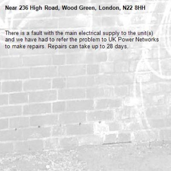There is a fault with the main electrical supply to the unit(s) and we have had to refer the problem to UK Power Networks to make repairs. Repairs can take up to 28 days.-236 High Road, Wood Green, London, N22 8HH