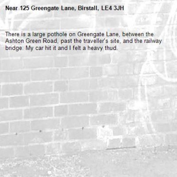 There is a large pothole on Greengate Lane, between the Ashton Green Road, past the traveller's site, and the railway bridge. My car hit it and I felt a heavy thud.-125 Greengate Lane, Birstall, LE4 3JH