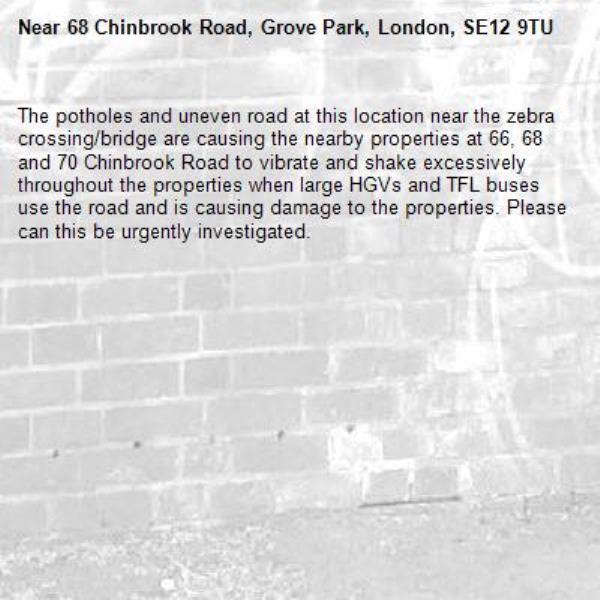 The potholes and uneven road at this location near the zebra crossing/bridge are causing the nearby properties at 66, 68 and 70 Chinbrook Road to vibrate and shake excessively throughout the properties when large HGVs and TFL buses use the road and is causing damage to the properties. Please can this be urgently investigated.-68 Chinbrook Road, Grove Park, London, SE12 9TU