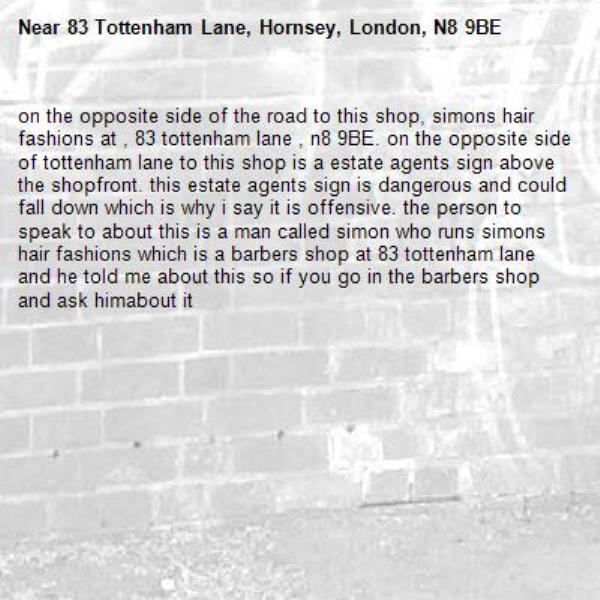 on the opposite side of the road to this shop, simons hair fashions at , 83 tottenham lane , n8 9BE. on the opposite side of tottenham lane to this shop is a estate agents sign above the shopfront. this estate agents sign is dangerous and could fall down which is why i say it is offensive. the person to speak to about this is a man called simon who runs simons hair fashions which is a barbers shop at 83 tottenham lane and he told me about this so if you go in the barbers shop and ask himabout it-83 Tottenham Lane, Hornsey, London, N8 9BE