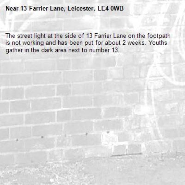 The street light at the side of 13 Farrier Lane on the footpath is not working and has been put for about 2 weeks. Youths gather in the dark area next to number 13.-13 Farrier Lane, Leicester, LE4 0WB