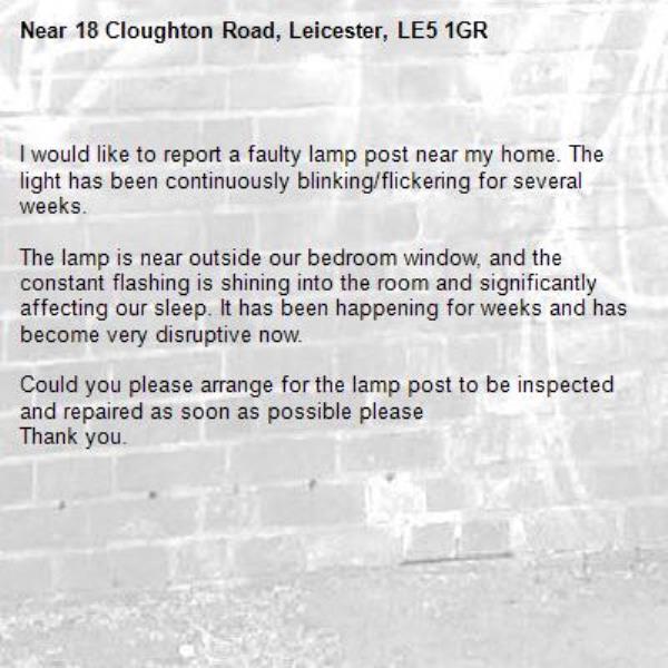 
I would like to report a faulty lamp post near my home. The light has been continuously blinking/flickering for several weeks.

The lamp is near outside our bedroom window, and the constant flashing is shining into the room and significantly affecting our sleep. It has been happening for weeks and has become very disruptive now.

Could you please arrange for the lamp post to be inspected and repaired as soon as possible please 
Thank you.-18 Cloughton Road, Leicester, LE5 1GR