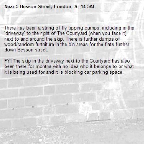 There has been a string of fly tipping dumps, including in the &#39;driveway&#39; to the right of The Courtyard (when you face it) next to and around the skip. There is further dumps of wood/random furtniture in the bin areas for the flats further down Besson street.

FYI The skip in the driveway next to the Courtyard has also been there for months with no idea who it belongs to or what it is being used for and it is blocking car parking space.-5 Besson Street, London, SE14 5AE